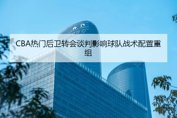 CBA热门后卫转会谈判影响球队战术配置重组